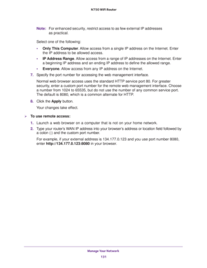 Page 131Manage Your Network 
131  N750 WiFi Router
Note:For enhanced security, restrict access to as few external IP addresses 
as practical.
Select one of the following:
•Only This Computer. Allow access from a single IP address on the Internet. Enter 
the IP address to be allowed access. 
•IP Address Range. Allow access from a range of IP addresses on the Internet. Enter 
a beginning IP address and an ending IP address to define the allowed range. 
•Everyone. Allow access from any IP address on the Internet....