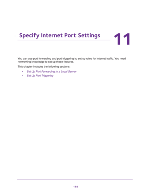 Page 132132
11
11.   Specify Internet Port Settings
You can use port forwarding and port triggering to set up rules for Internet traffic. You need 
networking knowledge to set up these features.
This chapter includes the following sections:
•Set Up Port Forwarding to a Local Server 
•Set Up Port Triggering  