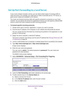 Page 133Specify Internet Port Settings 133
 N750 WiFi Router
Set Up Port Forwarding to a Local Server
If your home network includes a server, you can allow certain types of incoming traffic to 
reach the server. For example, you might want to make a local web server, FTP server, or 
game server visible and available to the Internet.
The router can forward incoming traffic with specific protocols to computers on your local  network. 
 You can specify the servers for applications and you can also specify a d\...