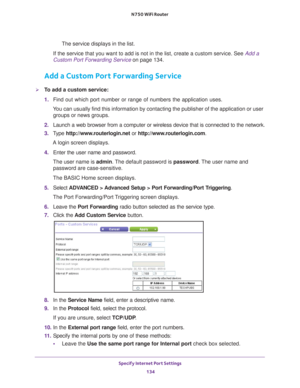 Page 134Specify Internet Port Settings 134
N750 WiFi Router 
The service displays in the list.
If the service that you want to add is not in the list, create a custom \
service. See Add a 
Custom Port Forwarding Service on page  134.
Add a Custom Port Forwarding Service
To add a custom service:
1. Find out which port number or range of numbers the application uses.
You can usually find this information by contacting the publisher of the \
application or user  groups or news groups.
2.  Launch a web browser from...