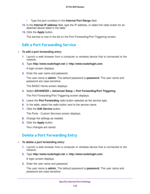 Page 135Specify Internet Port Settings 
135  N750 WiFi Router
•Type the port numbers in the Internal Port Range field.
12. In the Internal IP address field, type the IP address, or select the radio button for an 
attached device listed in the table.
13. Click the Apply button. 
The service is now in the list on the Port Forwarding/Port Triggering screen.
Edit a Port Forwarding Service
To edit a port forwarding entry:
1. Launch a web browser from a computer or wireless device that is connected to the 
network....