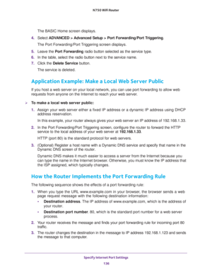 Page 136Specify Internet Port Settings 
136 N750 WiFi Router 
The BASIC Home screen displays.
4. Select ADVANCED > Advanced Setup > Port Forwarding/Port Triggering.
The Port Forwarding/Port Triggering screen displays.
5. Leave the Port Forwarding radio button selected as the service type.
6. In the table, select the radio button next to the service name.
7. Click the Delete Service button.
The service is deleted.
Application Example: Make a Local Web Server Public
If you host a web server on your local network,...