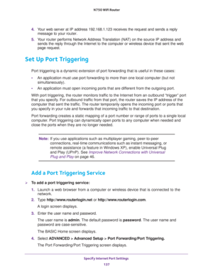 Page 137Specify Internet Port Settings 
137  N750 WiFi Router
4. Your web server at IP address 192.168.1.123 receives the request and sends a reply 
message to your router.
5. Your router performs Network Address Translation (NAT) on the source IP address and 
sends the reply through the Internet to the computer or wireless device that sent the web 
page request. 
Set Up Port Triggering
Port triggering is a dynamic extension of port forwarding that is useful in these cases:
•An application must use port...