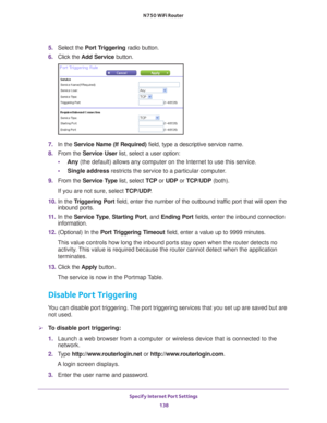 Page 138Specify Internet Port Settings 138
N750 WiFi Router 
5. 
Select the  Port Triggering radio button.
6.  Click the  Add Service button.
7. In the Service Name (If Required)  field, type a descriptive service name. 
8.  From the Service User list, select a user option:
• Any (the default) allows any computer on the Internet to use this service\
. 
• Single address restricts the service to a particular computer
 . 
9.  From the Service T
 ype list, select TCP or UDP or TCP/UDP (both). 
If you are not sure,...