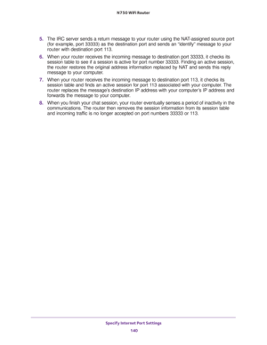 Page 140Specify Internet Port Settings 
140 N750 WiFi Router 
5. The IRC server sends a return message to your router using the NAT-assigned source port 
(for example, port 33333) as the destination port and sends an “identify” message to your 
router with destination port 113.
6. When your router receives the incoming message to destination port 33333, it checks its 
session table to see if a session is active for port number 33333. Finding an active session, 
the router restores the original address...