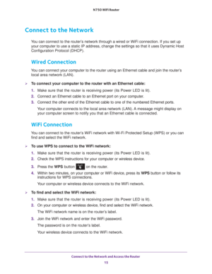 Page 15Connect to the Network and Access the Router 15
 N750 WiFi Router
Connect to the Network
You can connect to the router’s network through a wired or WiFi connection. If you set up 
your computer to use a static IP address, change the settings so that it\
 uses Dynamic Host 
Configuration Protocol (DHCP). 
Wired Connection
You can connect your computer to the router using an Ethernet cable and j\
oin the router’s local area network (LAN).
To connect your computer to the router with an Ethernet cable:
1....