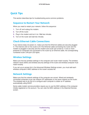 Page 142Troubleshooting 
142 N750 WiFi Router 
Quick Tips
This section describes tips for troubleshooting some common problems.
Sequence to Restart Your Network
When you need to restart your network, follow this sequence:
1. Turn off and unplug the modem. 
2. Turn off the router.
3. Plug in the modem and turn it on. Wait two minutes.
4. Turn on the router and wait two minutes.
Check Ethernet Cable Connections
If your device does not power on, make sure that the Ethernet cables are securely plugged 
in. The...