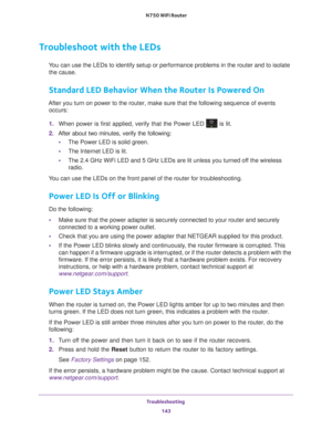 Page 143Troubleshooting 143
 N750 WiFi Router
Troubleshoot with the LEDs
You can use the LEDs to identify setup or performance problems in the rou\
ter and to isolate 
the cause.
Standard LED Behavior When the Router Is Powered On
After you turn on power to the router, make sure that the following sequ\
ence of events  occurs:
1.  When power is first applied, verify that the Power LED 
 is lit.
2.  After about two minutes, verify the following:
• The Power LED is solid green.
• The Internet LED is lit.
• The 2.4...