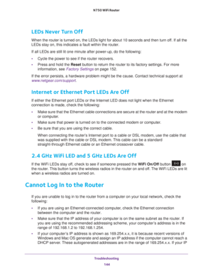 Page 144Troubleshooting 144
N750 WiFi Router 
LEDs Never Turn Off
When the router is turned on, the LEDs light for about 10 seconds and th\
en turn off. If all the 
LEDs stay on, this indicates a fault within the router.
If all LEDs are still lit one minute after power-up, do the following:
•
Cycle the power to see if the router recovers.
• Press and hold the Reset button to return the router to its factory settings. For more 
information, see Factory Settings  on page
  152.
If the error persists, a hardware...