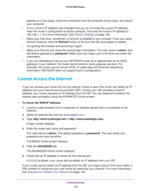 Page 145Troubleshooting 
145  N750 WiFi Router
address is in this range, check the connection from the computer to the router, and reboot 
your computer.
•If your router’s IP address was changed and you do not know the current IP address, 
clear the router’s configuration to factory defaults. This sets the router’s IP address to 
192.168.1.1. For more information, see 
Factory Settings on page 152.
•Make sure that Java, JavaScript, or ActiveX is enabled in your browser. If you are using 
Internet Explorer, click...