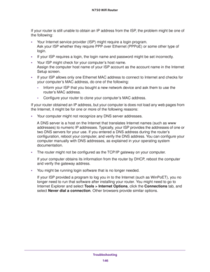 Page 146Troubleshooting 
146 N750 WiFi Router 
If your router is still unable to obtain an IP address from the ISP, the problem might be one of 
the following:
•Your Internet service provider (ISP) might require a login program. 
Ask your ISP whether they require PPP over Ethernet (PPPoE) or some other type of 
login.
•If your ISP requires a login, the login name and password might be set incorrectly.
•Your ISP might check for your computer’s host name. 
Assign the computer host name of your ISP account as the...