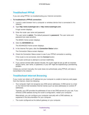 Page 147Troubleshooting 
147  N750 WiFi Router
Troubleshoot PPPoE
If you are using PPPoE, try troubleshooting your Internet connection.
To troubleshoot a PPPoE connection:
1. Launch a web browser from a computer or wireless device that is connected to the 
network.
2. Type http://www.routerlogin.net or http://www.routerlogin.com.
A login screen displays.
3. Enter the router user name and password.
The user name is admin. The default password is password. The user name and 
password are case-sensitive.
The BASIC...