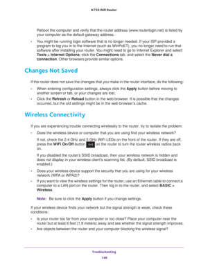 Page 148Troubleshooting 148
N750 WiFi Router 
Reboot the computer and verify that the router address (www.routerlogin.net) is listed by 
your computer as the default gateway address.
• Y
ou might be running login software that is no longer needed. If your ISP\
 provided a 
program to log you in to the Internet (such as WinPoET), you no longer\
 need to run that 
software after installing your router. You might need to go to Internet Explorer and select 
Tools > Internet Options, click the  Connections tab, and...