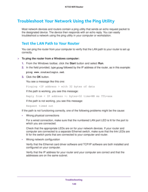 Page 149Troubleshooting 
149  N750 WiFi Router
Troubleshoot Your Network Using the Ping Utility
Most network devices and routers contain a ping utility that sends an echo request packet to 
the designated device. The device then responds with an echo reply. You can easily 
troubleshoot a network using the ping utility in your computer or workstation. 
Test the LAN Path to Your Router
You can ping the router from your computer to verify that the LAN path to your router is set up 
correctly.
To ping the router...