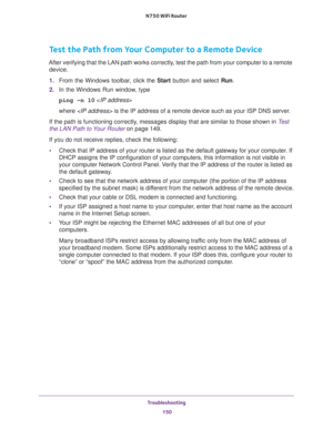 Page 150Troubleshooting 
150 N750 WiFi Router 
Test the Path from Your Computer to a Remote Device
After verifying that the LAN path works correctly, test the path from your computer to a remote 
device.
1. From the Windows toolbar, click the Start button and select Run.
2. In the Windows Run window, type
ping -n 10 
where  is the IP address of a remote device such as your ISP DNS server.
If the path is functioning correctly, messages display that are similar to those shown in Test 
the LAN Path to Your Router...