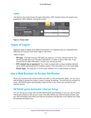 Page 16Connect to the Network and Access the Router 16
N750 WiFi Router 
Label
The label on the router shows the login information, WiFi network name a\
nd network key 
(password), MAC address, and serial number.
Figure 5. Router label
Types of Logins
Separate types of logins serve different purposes. It is important that you understand the 
difference so that you know which login to use when. 
Types of logins: • ISP login. 
 The login that your ISP gave you logs you in to your Internet service. Your 
service...