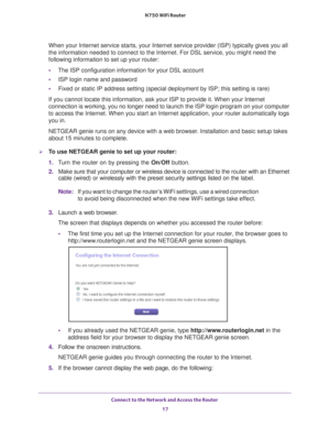 Page 17Connect to the Network and Access the Router 17
 N750 WiFi Router
When your Internet service starts, your Internet service provider (ISP)\
 typically gives you all 
the information needed to connect to the Internet. For DSL service, you \
might need the 
following information to set up your router:
•
The ISP configuration information for your DSL account
• ISP login name and password
• Fixed or static IP address setting (special deployment by ISP; this set\
ting is rare)
If you cannot locate this...