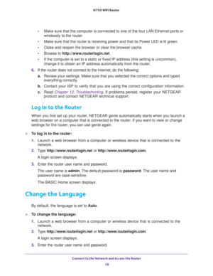 Page 18Connect to the Network and Access the Router 
18 N750 WiFi Router 
•Make sure that the computer is connected to one of the four LAN Ethernet ports or 
wirelessly to the router.
•Make sure that the router is receiving power and that its Power LED is lit green.
•Close and reopen the browser or clear the browser cache.
•Browse to http://www.routerlogin.net.
•If the computer is set to a static or fixed IP address (this setting is uncommon), 
change it to obtain an IP address automatically from the router.
6....