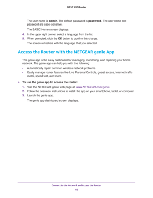 Page 19Connect to the Network and Access the Router 
19  N750 WiFi Router
The user name is admin. The default password is password. The user name and 
password are case-sensitive.
The BASIC Home screen displays.
4. In the upper right corner, select a language from the list.
5. When prompted, click the OK button to confirm this change.
The screen refreshes with the language that you selected.
Access the Router with the NETGEAR genie App
The genie app is the easy dashboard for managing, monitoring, and repairing...
