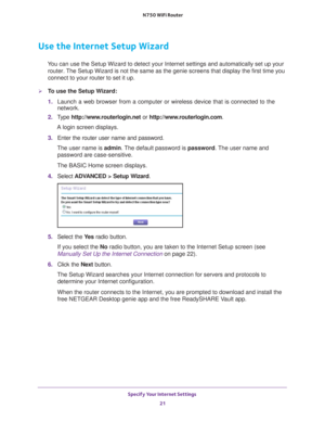 Page 21Specify Your Internet Settings 21
 N750 WiFi Router
Use the Internet Setup Wizard
You can use the Setup Wizard to detect your Internet settings and automat\
ically set up your 
router. The Setup Wizard is not the same as the genie screens that display the f\
irst time you 
connect to your router to set it up.
To use the Setup Wizard:
1.  Launch a web browser from a computer or wireless device that is connecte\
d to the 
network.
2.  T
ype  http://www.routerlogin.net  or http://www.routerlogin.com .
A...