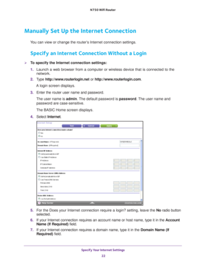 Page 22Specify Your Internet Settings 22
N750 WiFi Router 
Manually Set Up the Internet Connection
You can view or change the router’s Internet connection settings.
Specify an Internet Connection Without a Login
To specify the Internet connection settings:
1. 
Launch a web browser from a computer or wireless device that is connecte\
d to the 
network.
2.  T
ype  http://www.routerlogin.net  or http://www.routerlogin.com .
A login screen displays.
3.  Enter the router user name and password.
The user name is...