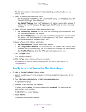 Page 23Specify Your Internet Settings 
23  N750 WiFi Router
For the other sections in this screen, the default settings usually work, but you can 
change them.
8. Select an Internet IP Address radio button:
•Get Dynamically from ISP. Your ISP uses DHCP to assign your IP address. Your ISP 
automatically assigns these addresses.
•Use Static IP Address. Enter the IP address, the IP subnet mask, and the gateway IP 
address that your ISP assigned. The gateway is the ISP router to which your router 
connects.
9....