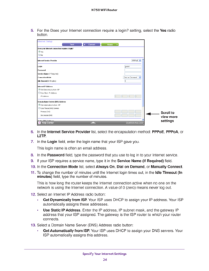 Page 24Specify Your Internet Settings 24
N750 WiFi Router 
5. 
For the Does your Internet connection require a login? setting, s elect the Ye s radio 
button.
Scroll to 
view more 
settings
6.  In the  Internet Service Provider list, select the encapsulation method:  PPPoE, PPPoA, or 
L2TP .
7.  In the Login field, enter the login name that your ISP gave you. 
This login name is often an email address.
8.  In the Password field, type the password that you use to log in to your Internet servic\
e. 
9.  If your...