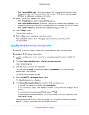 Page 25Specify Your Internet Settings 
25  N750 WiFi Router
•Use These DNS Servers. If you know that your ISP requires specific servers, select 
this option. Enter the IP address of your ISP’s primary DNS server. If a secondary 
DNS server address is available, enter it also. 
14. Select a Router MAC Address radio button:
•Use Default Address. Use the default MAC address.
•Use Computer MAC Address. The router captures and uses the MAC address of the 
computer that you are now using. You must use the one...