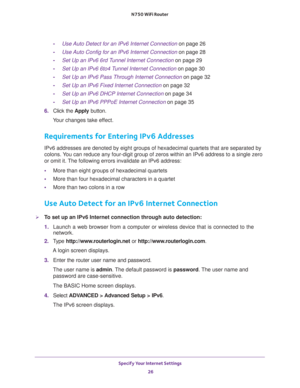 Page 26Specify Your Internet Settings 
26 N750 WiFi Router 
-Use Auto Detect for an IPv6 Internet Connection on page 26
-Use Auto Config for an IPv6 Internet Connection on page 28
-Set Up an IPv6 6rd Tunnel Internet Connection on page 29
-Set Up an IPv6 6to4 Tunnel Internet Connection on page 30
-Set Up an IPv6 Pass Through Internet Connection on page 32
-Set Up an IPv6 Fixed Internet Connection on page 32
-Set Up an IPv6 DHCP Internet Connection on page 34
-Set Up an IPv6 PPPoE Internet Connection on page 35...