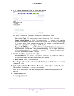 Page 27Specify Your Internet Settings 27
 N750 WiFi Router
5. 
In the Internet Connection Type  list, select Auto Detect .
The router automatically detects the information in the following fields\
:
• Connection T
 ype. This field indicates the connection type that is detected.
• Router
’s IPv6 Address on WAN. This field shows the IPv6 address that is acquired 
for the router’s WAN (or Internet) interface. The number after the slash (/) is the length 
of the prefix, which is also indicated by the underline (_)...