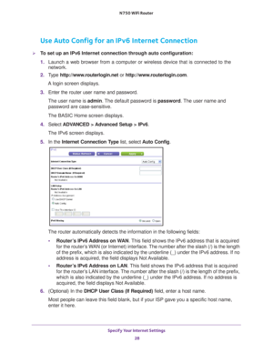 Page 28Specify Your Internet Settings 28
N750 WiFi Router 
Use Auto Config for an IPv6 Internet Connection
To set up an IPv6 Internet connection through auto configuration:
1. 
Launch a web browser from a computer or wireless device that is connecte\
d to the 
network.
2.  T
ype  http://www.routerlogin.net  or http://www.routerlogin.com .
A login screen displays.
3.  Enter the router user name and password.
The user name is  admin. 
 The default password is password . The user name and 
password are...