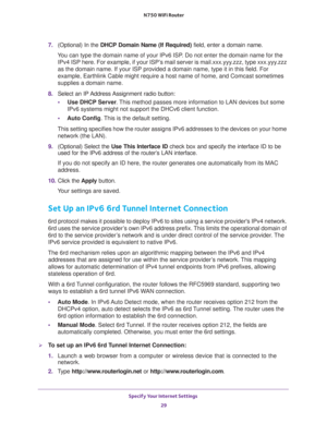 Page 29Specify Your Internet Settings 
29  N750 WiFi Router
7. (Optional) In the DHCP Domain Name (If Required) field, enter a domain name.
You can type the domain name of your IPv6 ISP. Do not enter the domain name for the 
IPv4 ISP here. For example, if your ISP’s mail server is mail.xxx.yyy.zzz, type xxx.yyy.zzz 
as the domain name. If your ISP provided a domain name, type it in this field. For 
example, Earthlink Cable might require a host name of home, and Comcast sometimes 
supplies a domain name.
8....