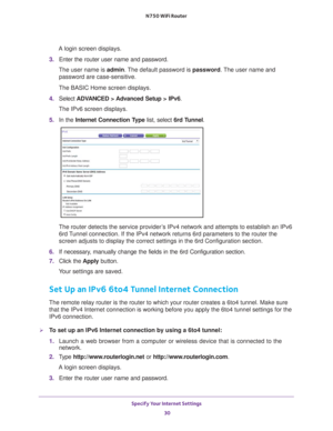 Page 30Specify Your Internet Settings 30
N750 WiFi Router 
A login screen displays.
3.  Enter the router user name and password.
The user name is  admin. 
 The default password is password . The user name and 
password are case-sensitive.
The BASIC Home screen displays.
4.  Select  ADV
 ANCED > Advanced Setup > IPv6.
The IPv6 screen displays.
5.  In the Internet Connection T
 ype list, select 6rd Tunnel.
The router detects the service provider’s IPv4 network and attempts to establish an IPv6 
6rd Tunnel...