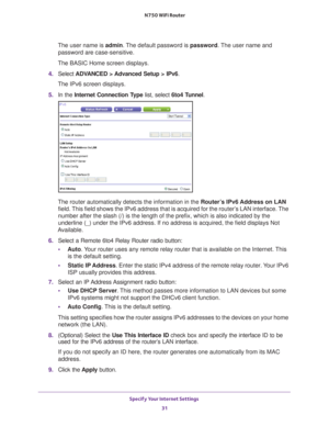 Page 31Specify Your Internet Settings 31
 N750 WiFi Router
The user name is 
admin. The default password is password. The user name and 
password are case-sensitive.
The BASIC Home screen displays.
4.  Select  ADV
 ANCED > Advanced Setup > IPv6 .
The IPv6 screen displays.
5.  In the Internet Connection T
 ype list, select 6to4 Tunnel.
The router automatically detects the information in the  Router’s IPv6 Address on LAN 
field. This field shows the IPv6 address that is acquired for the router’s LAN interface....