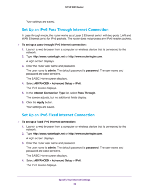 Page 32Specify Your Internet Settings 
32 N750 WiFi Router 
Your settings are saved.
Set Up an IPv6 Pass Through Internet Connection
In pass-through mode, the router works as a Layer 2 Ethernet switch with two ports (LAN and 
WAN Ethernet ports) for IPv6 packets. The router does not process any IPv6 header packets.
To set up a pass-through IPv6 Internet connection:
1. Launch a web browser from a computer or wireless device that is connected to the 
network.
2. Type http://www.routerlogin.net or...