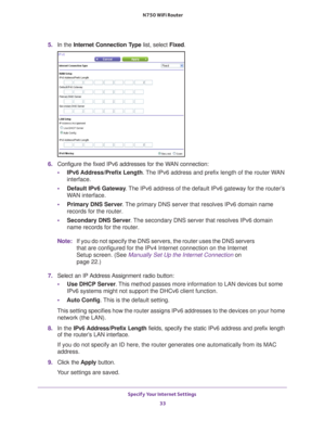 Page 33Specify Your Internet Settings 33
 N750 WiFi Router
5. 
In the Internet Connection Type  list, select Fixed.
6. Configure the fixed IPv6 addresses for the WAN connection:
• IPv6 Address/Prefix 
 Length. The IPv6 address and prefix length of the router WAN 
interface.
• Default IPv6 Gateway . 
 The IPv6 address of the default IPv6 gateway for the router’s 
WAN interface.
• Primary DNS Server . 
 The primary DNS server that resolves IPv6 domain name 
records for the router.
• Secondary DNS Server . 
 The...