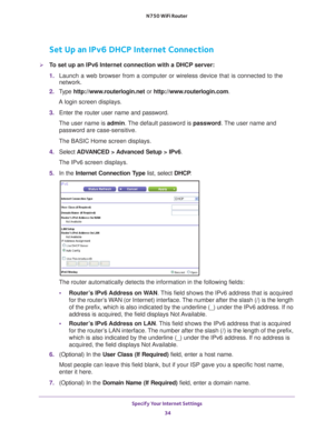 Page 34Specify Your Internet Settings 34
N750 WiFi Router 
Set Up an IPv6 DHCP Internet Connection
To set up an IPv6 Internet connection with a DHCP server:
1. 
Launch a web browser from a computer or wireless device that is connecte\
d to the 
network.
2.  T
ype  http://www.routerlogin.net  or http://www.routerlogin.com .
A login screen displays.
3.  Enter the router user name and password.
The user name is  admin. 
 The default password is password . The user name and 
password are case-sensitive.
The BASIC...