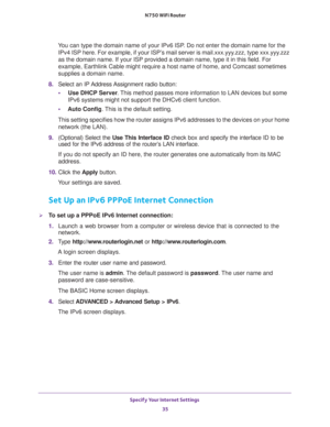 Page 35Specify Your Internet Settings 
35  N750 WiFi Router
You can type the domain name of your IPv6 ISP. Do not enter the domain name for the 
IPv4 ISP here. For example, if your ISP’s mail server is mail.xxx.yyy.zzz, type xxx.yyy.zzz 
as the domain name. If your ISP provided a domain name, type it in this field. For 
example, Earthlink Cable might require a host name of home, and Comcast sometimes 
supplies a domain name.
8. Select  an  IP Address Assignment  radio  button:
•Use DHCP Server. This method...