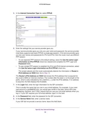 Page 36Specify Your Internet Settings 36
N750 WiFi Router 
5. 
In the Internet Connection Type list, select PPPoE.
6. Enter the settings that your service provider gave you.
If your service provider gave you only one user name and password, the s\
ervice provider 
most likely supports dual stack PPPoE (a single ppp session). If the s\
ervice provider gave 
you two user names and passwords for IPv4 and IPv6, then the router must\
 use dif

ferent 
PPP session. 
• T
o use separate PPP sessions (the default...