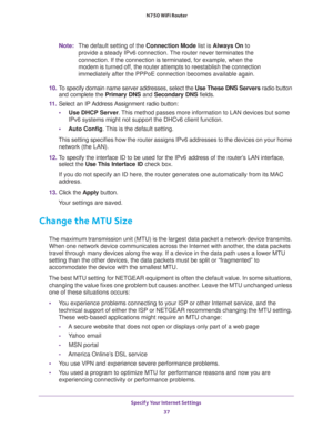 Page 37Specify Your Internet Settings 
37  N750 WiFi Router
Note:The default setting of the Connection Mode list is Always On to 
provide a steady IPv6 connection. The router never terminates the 
connection. If the connection is terminated, for example, when the 
modem is turned off, the router attempts to reestablish the connection 
immediately after the PPPoE connection becomes available again.
10. To specify domain name server addresses, select the Use These DNS Servers radio button 
and complete the...