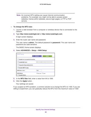 Page 38Specify Your Internet Settings 38
N750 WiFi Router 
Note:
An incorrect MTU setting can cause Internet communication 
problems. For example, you might not be able to access certain 
websites, frames within websites, secure login pages, or FTP or POP 
servers.
To change the MTU size:
1.  Launch a web browser from a computer or wireless device that is connecte\
d to the 
network.
2.  T
ype  http://www.routerlogin.net  or http://www.routerlogin.com .
A login screen displays.
3.  Enter the router user name...