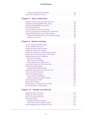 Page 5 
5  N750 WiFi Router
Change the Dynamic DNS Settings  . . . . . . . . . . . . . . . . . . . . . . . . . . . . . . . . . .  82
Set Up Your Personal FTP Server  . . . . . . . . . . . . . . . . . . . . . . . . . . . . . . . . . . . . . .  83
Chapter 8 Share a USB Printer
Install the Printer Driver and Cable the Printer . . . . . . . . . . . . . . . . . . . . . . . . . . .  85
Download the ReadySHARE Printer Utility  . . . . . . . . . . . . . . . . . . . . . . . . . . . . . .  85
Install the ReadySHARE...