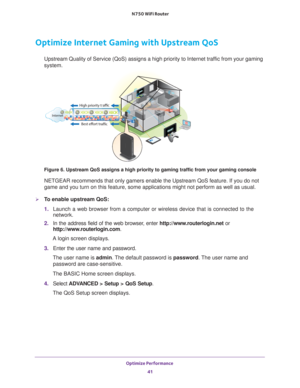 Page 41Optimize Performance 41
 N750 WiFi Router
Optimize Internet Gaming with Upstream QoS
Upstream Quality of Service (QoS) assigns a high priority to Internet \
traffic from your gaming 
system.
Best effort traffic
High priority traffic
Internet
Figure 6. Upstream QoS assigns a high priority to gaming traffic from yo\
ur gaming console
NETGEAR recommends that only gamers enable the Upstream QoS feature. If \
you do not 
game and you turn on this feature, some applications might not perform a\
s well as...