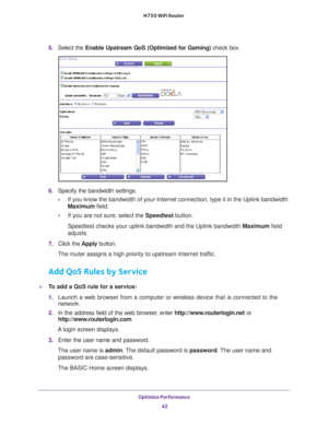 Page 42Optimize Performance 42
N750 WiFi Router 
5. 
Select the  Enable Upstream QoS (Optimized for Gaming)  check box.
6. Specify the bandwidth settings.
• If you know the bandwidth of your Internet connection, type it in the Up\
link bandwidth 
Maximum field.
• If you are not sure, select the Speedtest button.
Speedtest checks your uplink bandwidth and the Uplink bandwidth Maximum field 
adjusts.
7.  Click the  Apply button.
The router assigns a high priority to upstream Internet traffic.
Add QoS Rules by...