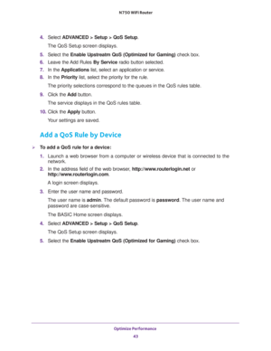 Page 43Optimize Performance 
43  N750 WiFi Router
4. Select ADVANCED > Setup > QoS Setup.
The QoS Setup screen displays.
5. Select the Enable Upstreatm QoS (Optimized for Gaming) check box.
6. Leave the Add Rules By Service radio button selected.
7. In the Applications list, select an application or service.
8. In the Priority list, select the priority for the rule.
The priority selections correspond to the queues in the QoS rules table.
9. Click the Add button.
The service displays in the QoS rules table.
10....