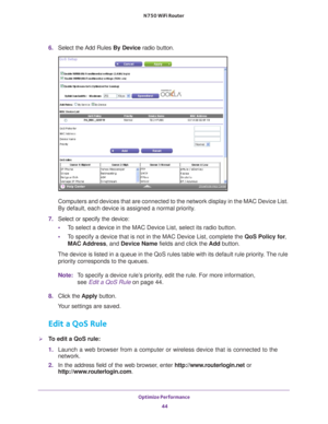 Page 44Optimize Performance 44
N750 WiFi Router 
6. 
Select the Add Rules By Device radio button.
Computers and devices that are connected to the network display in the M\
AC Device List. 
By default, each device is assigned a normal priority.
7.  Select or specify the device:
• T
o select a device in the MAC Device List, select its radio button.
•T
o specify a device that is not in the MAC Device List, complete the  QoS Policy for, 
MAC Address, and Device Name fields and click the  Add button.
The device is...