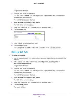 Page 45Optimize Performance 45
 N750 WiFi Router
A login screen displays.
3.  Enter the user name and password.
The user name is  admin. 
 The default password is password. The user name and 
password are case-sensitive.
The BASIC Home screen displays.
4.  Select  ADV
 ANCED > Setup > QoS Setup .
The QoS Setup screen displays.
5.  In the QoS rules table, click the application or service to select it.
6.  Click the  Edit button.
7. In the Priority list, select a priority level.
8.  Click the  Apply button.
The...