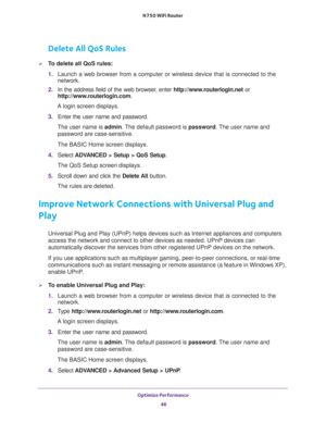 Page 46Optimize Performance 
46 N750 WiFi Router 
Delete All QoS Rules
To delete all QoS rules:
1. Launch a web browser from a computer or wireless device that is connected to the 
network.
2. In the address field of the web browser, enter http://www.routerlogin.net or 
http://www.routerlogin.com.
A login screen displays.
3. Enter the user name and password.
The user name is admin. The default password is password. The user name and 
password are case-sensitive.
The BASIC Home screen displays.
4. Select...