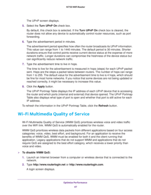 Page 47Optimize Performance 
47  N750 WiFi Router
The UPnP screen displays. 
5. Select the Turn UPnP On check box.
By default, this check box is selected. If the Turn UPnP On check box is cleared, the 
router does not allow any device to automatically control router resources, such as port 
forwarding.
6. Type the advertisement period in minutes.
The advertisement period specifies how often the router broadcasts its UPnP information. 
This value can range from 1 to 1440 minutes. The default period is 30...