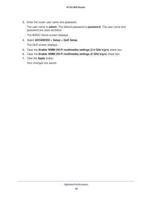 Page 48Optimize Performance 
48 N750 WiFi Router 
3. Enter the router user name and password.
The user name is admin. The default password is password. The user name and 
password are case-sensitive.
The BASIC Home screen displays.
4. Select ADVANCED > Setup > QoS Setup. 
The QoS screen displays.
5. Clear the Enable WMM (Wi-Fi multimedia) settings (2.4 GHz b/g/n) check box.
6. Clear the Enable WMM (Wi-Fi multimedia) settings (5 GHz b/g/n) check box.
7. Click the Apply button.
Your changes are saved. 